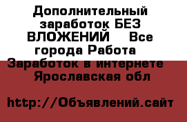 Дополнительный заработок БЕЗ ВЛОЖЕНИЙ! - Все города Работа » Заработок в интернете   . Ярославская обл.